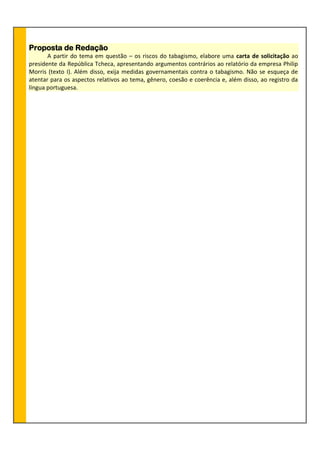 Proposta de Redação
A partir do tema em questão – os riscos do tabagismo, elabore uma carta de solicitação ao
presidente da República Tcheca, apresentando argumentos contrários ao relatório da empresa Philip
Morris (texto I). Além disso, exija medidas governamentais contra o tabagismo. Não se esqueça de
atentar para os aspectos relativos ao tema, gênero, coesão e coerência e, além disso, ao registro da
língua portuguesa.
 
