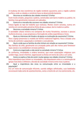 A mudança do eixo econômico da região nordeste açucareira, para a região sudeste
aurífera, onde as cidades e comércio havia se desenvolvido bastante.
12) Descreva as residências das cidades mineiras? 3 linhas
Eram muito simples, pequenas e pobres, construídas com barro madeira ou pedras. As
famílias ricas geralmente moravam em sobrados.
13) Como era a moradia dos escravos nas cidades mineiras? 3 linhas
Estava ligado ao tipo de trabalho que realizava. Muitos viviam senzalas, outros em
ranchos em construções precárias feitas de pau a pique, barro madeira e palha.
14) Descreva a sociedade mineira? 3 linhas
A sociedade urbana mineira era composta de muitos forasteiros, escravos e poucas
mulheres brancas, o que propiciava a formação de uniões espontâneas e livres.
15) Quais os interesses do Estado e da Igreja na instituição do casamento? 3 linhas
Para a Igreja preservava o modelo de família tradicional legítima. Para o Estado uma
forma de controlar a população e combater o concubinato.
16) Qual a visão que as famílias da elite tinham em relação ao casamento? 3 linhas
Nas famílias da elite, geralmente era arranjada pelos pais dos noivos para fortalecer
laços sociais e ou estabelecer arranjos políticos.
17) Como era organizada a vida social na sociedade mineira? 3 linhas
As confrarias, irmandades e ordens terceiras, que eram associações religiosas com
caráter leigo, social e familiar, organizavam as festas em torno do culto a um santo.
18) Como se explica o fato de existir muitas igrejas nas cidades mineiras? 3 linhas
Pela importância que tinham as irmandades, elas disputavam entre si a construção de
igrejas mais bela e refletiam a divisão da sociedade mineira entre ricos e pobres.
19) Qual a importância dos sinos na comunicação entre as irmandades e a
população?
Era um meio de comunicação eficiente, usando códigos sofisticados, suas badaladas
anunciavam toda sorte de acontecimentos, como a morte de um rico comerciante, etc.
 