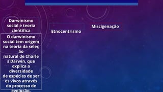 Etnocentrismo
Miscigenação
Darwinismo
social e teoria
científica
O darwinismo
social tem origem
na teoria da seleç
ão
natural de Charle
s Darwin, que
explica a
diversidade
de espécies de ser
es vivos através
do processo de
 