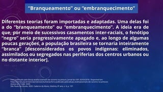 Diferentes teorias foram importadas e adaptadas. Uma delas foi
a do “branqueamento” ou “embranquecimento”. A ideia era de
que, por meio de sucessivos casamentos inter-raciais, o fenótipo
“negro” seria progressivamente apagado e, ao longo de algumas
poucas gerações, a população brasileira se tornaria inteiramente
“branca” [desconsiderados os povos indígenas: eliminados,
assimilados ou segregados nas periferias dos centros urbanos ou
no distante interior].
Livro publicado pela Edusp analisa exemplo de racismo na pintura. Jornal da USP, 02/03/2018. Disponível em:
https://jornal.usp.br/ciencias/ciencias-humanas/livro-publicado-pela-edusp-analisaexemplo-de-racismo-na-pintura/.
Acesso em: 9 abr. 2020.
São Paulo faz Escola, 2020. Caderno do Aluno, História, 8º ano, v. 4, p. 197.
“Branqueamento” ou “embranquecimento”
 