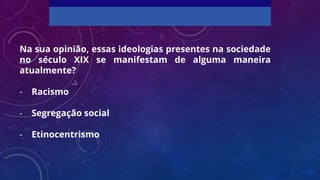 Na sua opinião, essas ideologias presentes na sociedade
no século XIX se manifestam de alguma maneira
atualmente?
- Racismo
- Segregação social
- Etinocentrismo
 