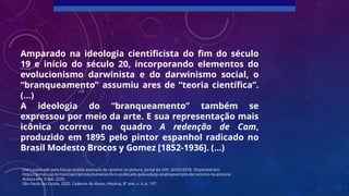 Amparado na ideologia cientificista do fim do século
19 e início do século 20, incorporando elementos do
evolucionismo darwinista e do darwinismo social, o
“branqueamento” assumiu ares de “teoria científica”.
(...)
A ideologia do “branqueamento” também se
expressou por meio da arte. E sua representação mais
icônica ocorreu no quadro A redenção de Cam,
produzido em 1895 pelo pintor espanhol radicado no
Brasil Modesto Brocos y Gomez [1852-1936]. (...)
Livro publicado pela Edusp analisa exemplo de racismo na pintura. Jornal da USP, 02/03/2018. Disponível em:
https://jornal.usp.br/ciencias/ciencias-humanas/livro-publicado-pela-edusp-analisaexemplo-de-racismo-na-pintura/.
Acesso em: 9 abr. 2020.
São Paulo faz Escola, 2020. Caderno do Aluno, História, 8º ano, v. 4, p. 197.
 