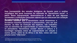 Essa transposição dos estudos biológicos de Darwin para a análise
sociológica dos seres humanos foi chamada de “darwinismo social”. A
partir dessa interpretação, desenvolveu-se a ideia de que algumas
sociedades e civilizações possuíam valores que as colocavam em condição
de superioridade às demais.
Devemos ressaltar que o darwinismo social disseminou e
fortaleceu enormes equívocos e preconceitos, uma vez que
Darwin, ao falar da evolução das espécies, não trabalhou
com os conceitos de superioridade ou inferioridade. Porém,
os pensadores “darwinistas sociais” deram à cultura e à
tecnologia europeia status de superioridade em relação a
outros povos, como os da África e da Ásia, vistos sob esse
prisma como “inferiores”.
Elaborado especialmente para o Material de Apoio ao Currículo Paulista.
São Paulo faz Escola, 2020. Caderno do Aluno, História, 8º ano, v. 4, p. 198.
 