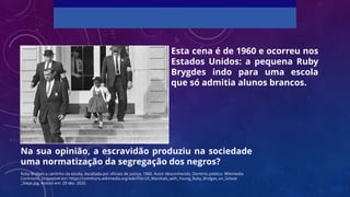 Esta cena é de 1960 e ocorreu nos
Estados Unidos: a pequena Ruby
Brygdes indo para uma escola
que só admitia alunos brancos.
Ruby Bridges a caminho da escola, escoltada por oficiais de justiça, 1960. Autor desconhecido. Domínio público. Wikimedia
Commons. Disponível em: https://commons.wikimedia.org/wiki/File:US_Marshals_with_Young_Ruby_Bridges_on_School
_Steps.jpg. Acesso em: 20 dez. 2020.
Na sua opinião, a escravidão produziu na sociedade
uma normatização da segregação dos negros?
 