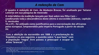 O quadro A redenção de Cam, de Modesto Brocos, foi analisado por Tatiana
Lotierzo em sua pesquisa de mestrado
O mito bíblico da maldição lançada por Noé sobre seu filho Cam –
condenando toda a descendência deste último à escravidão [Gênesis, capítulo
9, versículos
18 a 27] – foi utilizado como justificativa para a escravização dos africanos
pelos europeus, empreendida pelo Império Português a partir do século
XV.
A redenção de Cam
Livro publicado pela Edusp analisa exemplo de racismo na pintura. Jornal da USP, 02/03/2018. Disponível em:
https://jornal.usp.br/ciencias/ciencias-humanas/livro-publicado-pela-edusp-analisaexemplo-de-racismo-na-pintura/.
Acesso em: 9 abr. 2020.
São Paulo faz Escola, 2020. Caderno do Aluno, História, 8º ano, v. 4, p. 197.
Com a abolição da escravidão em 1888 e a proclamação da
República no ano seguinte, a questão sobre “o que fazer” com
a população “negra” livre passou a preocupar e ocupar as
elites “brancas”.
 