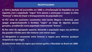 1- Com a abolição da escravidão em 1888 e a Proclamação da República no ano
seguinte, com a população “negra” livre passou a preocupar e ocupar as elites
“brancas” a ideia de impor o branqueamento da população era:
A) Por meio de sucessivos casamentos inter-raciais (Negros e Brancos), para
apagar progressivamente o fenótipo “negro” ao longo de algumas poucas
gerações, acreditando numa população inteiramente “branca”.
B) Por meio de segregação espacial, deixando a população negra nas periferias
das grandes cidades para não misturar com outras raças.
C) Obrigatório o casamento entre brancos e negros para eliminar qualquer
resquício da raça negra.
D) Exterminar todos os negros que haviam ganho a liberdade no Brasil em 1888.
RECAPITULANDO
 