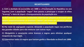 1- Com a abolição da escravidão em 1888 e a Proclamação da República no ano
seguinte, com a população “negra” livre passou a preocupar e ocupar as elites
“brancas” a ideia de impor o branqueamento da população era:
A) Por meio de sucessivos casamentos inter-raciais (Negros e Brancos), para
apagar progressivamente o fenótipo “negro” ao longo de algumas poucas
gerações, acreditando numa população inteiramente “branca”.
B) Por meio de segregação espacial, deixando a população negra nas periferias
das grandes cidades para não misturar com outras raças.
C) Obrigatório o casamento entre brancos e negros para eliminar qualquer
resquício da raça negra.
D) Exterminar todos os negros que haviam ganho a liberdade no Brasil em 1888.
RECAPITULANDO
 