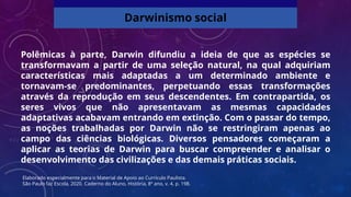 Polêmicas à parte, Darwin difundiu a ideia de que as espécies se
transformavam a partir de uma seleção natural, na qual adquiriam
características mais adaptadas a um determinado ambiente e
tornavam-se predominantes, perpetuando essas transformações
através da reprodução em seus descendentes. Em contrapartida, os
seres vivos que não apresentavam as mesmas capacidades
adaptativas acabavam entrando em extinção. Com o passar do tempo,
as noções trabalhadas por Darwin não se restringiram apenas ao
campo das ciências biológicas. Diversos pensadores começaram a
aplicar as teorias de Darwin para buscar compreender e analisar o
desenvolvimento das civilizações e das demais práticas sociais.
Darwinismo social
Elaborado especialmente para o Material de Apoio ao Currículo Paulista.
São Paulo faz Escola, 2020. Caderno do Aluno, História, 8º ano, v. 4, p. 198.
 