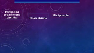 Etnocentrismo
Miscigenação
Darwinismo
social e teoria
científica
 