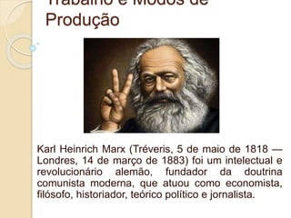 Trabalho e Modos de
Produção
Karl Heinrich Marx (Tréveris, 5 de maio de 1818 —
Londres, 14 de março de 1883) foi um intelectual e
revolucionário alemão, fundador da doutrina
comunista moderna, que atuou como economista,
filósofo, historiador, teórico político e jornalista.
 