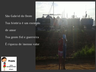 São Gabriel do Oeste
Tua história é um exemplo
de amor
Tua gente fiel e guerreira
É riqueza de imenso valor
 