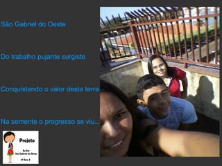 São Gabriel do Oeste
Do trabalho pujante surgiste
Conquistando o valor desta terra
Na semente o progresso se viu...
 