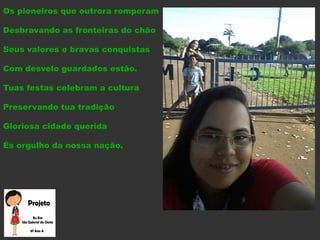 Os pioneiros que outrora romperam
Desbravando as fronteiras do chão
Seus valores e bravas conquistas
Com desvelo guardados estão.
Tuas festas celebram a cultura
Preservando tua tradição
Gloriosa cidade querida
És orgulho da nossa nação.
 