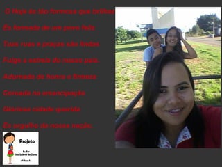 O Hoje és tão formosa que brilhas
És formada de um povo feliz
Tuas ruas e praças são lindas
Fulge a estrela do nosso país.
Adornada de honra e firmeza
Coroada na emancipação
Gloriosa cidade querida
És orgulho da nossa nação.
 