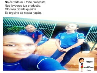 No cerrado mui forte cresceste
Nas lavouras tua produção.
Gloriosa cidade querida
És orgulho da nossa nação.
 