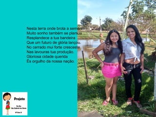 Nesta terra onde brota a semente
Muito sonho também se plantou
Resplandece a tua bandeira
Que um futuro de glória lançou.
No cerrado mui forte cresceste
Nas lavouras tua produção.
Gloriosa cidade querida
És orgulho da nossa nação.
 