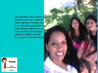 Os pioneiros que outrora romperam
Desbravando as fronteiras do chão
Seus valores e bravas conquistas
Com desvelo guardados estão.
Tuas festas celebram a cultura
Preservando tua tradição
Gloriosa cidade querida
És orgulho da nossa nação.
 