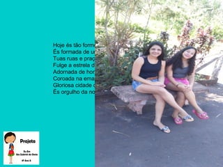 Hoje és tão formosa que brilhas
És formada de um povo feliz
Tuas ruas e praças são lindas
Fulge a estrela do nosso país.
Adornada de honra e firmeza
Coroada na emancipação
Gloriosa cidade querida
És orgulho da nossa nação.
 