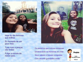 Hoje és tão formosa
que brilhas
És formada de um
povo feliz
Tuas ruas e praças
são lindas
Fulge a estrela do
nosso país.
Os pioneiros que outrora romperam
Desbravando as fronteiras do chão
Seus valores e bravas conquistas
Com desvelo guardados estão.
 