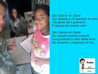 São Gabriel do Oeste
Tua história é um exemplo de amor
Tua gente fiel e guerreira
É riqueza de imenso valor
São Gabriel do Oeste
Do trabalho pujante surgiste
Conquistando o valor desta terra
Na semente o progresso se viu...
 
