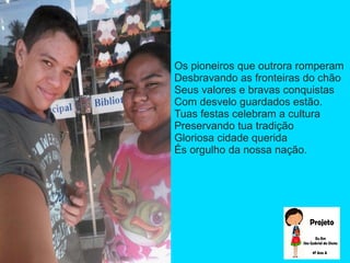 Os pioneiros que outrora romperam
Desbravando as fronteiras do chão
Seus valores e bravas conquistas
Com desvelo guardados estão.
Tuas festas celebram a cultura
Preservando tua tradição
Gloriosa cidade querida
És orgulho da nossa nação.
 