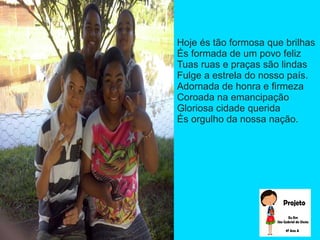 Hoje és tão formosa que brilhas
És formada de um povo feliz
Tuas ruas e praças são lindas
Fulge a estrela do nosso país.
Adornada de honra e firmeza
Coroada na emancipação
Gloriosa cidade querida
És orgulho da nossa nação.
 