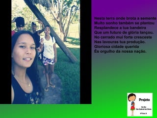 Nesta terra onde brota a semente
Muito sonho também se plantou
Resplandece a tua bandeira
Que um futuro de glória lançou.
No cerrado mui forte cresceste
Nas lavouras tua produção.
Gloriosa cidade querida
És orgulho da nossa nação.
 