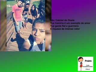 São Gabriel do Oeste
Tua história é um exemplo de amor
Tua gente fiel e guerreira
É riqueza de imenso valor
 