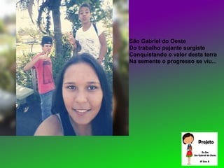 São Gabriel do Oeste
Do trabalho pujante surgiste
Conquistando o valor desta terra
Na semente o progresso se viu...
 