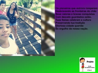 Os pioneiros que outrora romperam
Desbravando as fronteiras do chão
Seus valores e bravas conquistas
Com desvelo guardados estão.
Tuas festas celebram a cultura
Preservando tua tradição
Gloriosa cidade querida
És orgulho da nossa nação.
 