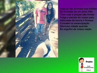 Hoje és tão formosa que brilhas
És formada de um povo feliz
Tuas ruas e praças são lindas
Fulge a estrela do nosso país.
Adornada de honra e firmeza
Coroada na emancipação
Gloriosa cidade querida
És orgulho da nossa nação.
 