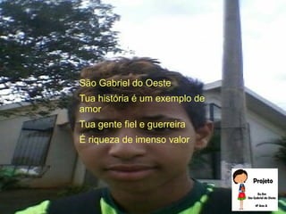 São Gabriel do Oeste
Tua história é um exemplo de
amor
Tua gente fiel e guerreira
É riqueza de imenso valor
 