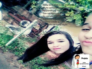 Nesta terra onde brota a sementeNesta terra onde brota a semente
Muito sonho também se plantouMuito sonho também se plantou
Resplandece a tua bandeiraResplandece a tua bandeira
Que um futuro de glória lançou.Que um futuro de glória lançou.
No cerrado mui forte crescesteNo cerrado mui forte cresceste
Nas lavouras tua produção.Nas lavouras tua produção.
Gloriosa cidade queridaGloriosa cidade querida
És orgulho da nossa nação.És orgulho da nossa nação.
 