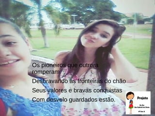 Os pioneiros que outrora
romperam
Desbravando as fronteiras do chão
Seus valores e bravas conquistas
Com desvelo guardados estão.
 