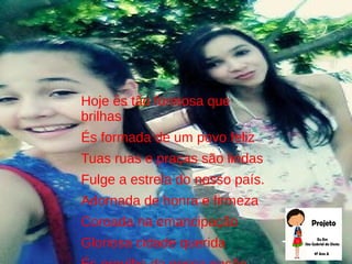 Hoje és tão formosa que
brilhas
És formada de um povo feliz
Tuas ruas e praças são lindas
Fulge a estrela do nosso país.
Adornada de honra e firmeza
Coroada na emancipação
Gloriosa cidade querida
 