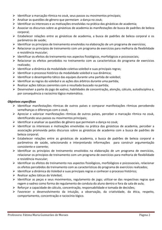 Professora: Fátima Maria Guimarães de Moraes Página 2
 Identificar a marcação rítmica no zouk, seus passos ou movimentos principais;
 Analisar as questões de gênero que permeiam a dança no zouk;
 Identificar os interesses e as motivações envolvidas na prática das ginásticas de academia;
 Associar os discursos sobre as ginásticas de academia às manifestações de busca de padrões de beleza
corporal;
 Estabelecer relações entre as ginásticas de academia, a busca de padrões de beleza corporal e os
parâmetros de saúde;
 Identificar os princípios de treinamento envolvidos na elaboração de um programa de exercícios;
 Relacionar os princípios de treinamento com um programa de exercícios para melhoria da flexibilidade
e resistência muscular;
 Identificar os efeitos do treinamento nos aspectos fisiológicos, morfológicos e psicossociais;
 Relacionar os efeitos percebidos no treinamento com as características do programa de exercícios
realizado;
 Identificar a dinâmica da modalidade coletiva voleibol e suas principais regras;
 Identificar o processo histórico da modalidade voleibol e sua dinâmica;
 Identificar o desempenho tático das equipes durante uma partida de voleibol;
 Identificar as regras do voleibol e as ações dos árbitros durante uma partida;
 Realizar ações táticas coerentes com o resultado buscado na partida;
 Desenvolver a parte do jogo de xadrez, habilidades de concentração, atenção, cálculo, autodisciplina e,
por consequência o raciocínio lógico matemático.
Objetivos específicos
 Identificar manifestações rítmicas de outros países e comparar manifestações rítmicas percebendo
semelhanças e diferenças com o zouk;
 Apreciar e valorizar manifestações rítmicas de outros países, perceber a marcação rítmica no zouk,
identificando seus passos ou movimentos principais;
 Identificar e analisar as questões de gênero que permeiam a dança no zouk;
 Identificar os interesses e motivações envolvidas na prática das ginásticas de academia, perceber a
associação promovida pelos discursos sobre as ginásticas de academia com a busca de padrões de
beleza corporal;
 Estabelecer relações entre as ginásticas de academia, a busca de padrões de beleza corporal e
parâmetros de saúde, selecionando e interpretando informações para construir argumentação
consistente e coerente;
 Identificar os princípios de treinamento envolvidos na elaboração de um programa de exercícios,
relacionar os princípios de treinamento com um programa de exercícios para melhoria de flexibilidade
e resistência muscular;
 Identificar os efeitos do treinamento nos aspectos fisiológicos, morfológicos e psicossociais, relacionar
os efeitos percebidos do treinamento com as características do programa de exercícios realizados;
 Identificar a dinâmica do Voleibol e suas principais regras e conhecer o processo histórico;
 Realizar ações táticas do Voleibol;
 Identificar as peças e seus movimentos, regulamento de jogo; utilizar-se das respectivas regras que
regem o xadrez como forma de regulamento de conduta do aluno dentro e fora da sala de aula;
 Reforçar a capacidade de cálculo, concentração, responsabilidade e tomada de decisões;
 Favorecer o desenvolvimento da intuição, a observação, da criatividade, da ética, respeito,
comportamento, concentração e raciocínio lógico.
 