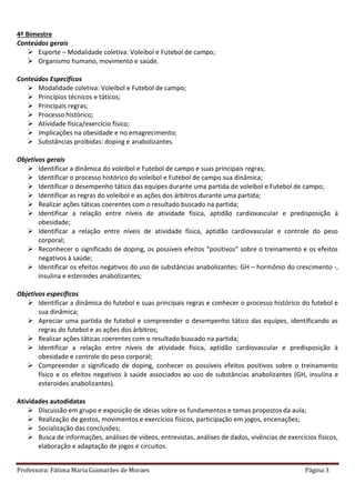 Professora: Fátima Maria Guimarães de Moraes Página 3
4º Bimestre
Conteúdos gerais
 Esporte – Modalidade coletiva: Voleibol e Futebol de campo;
 Organismo humano, movimento e saúde.
Conteúdos Específicos
 Modalidade coletiva: Voleibol e Futebol de campo;
 Princípios técnicos e táticos;
 Principais regras;
 Processo histórico;
 Atividade física/exercício físico;
 Implicações na obesidade e no emagrecimento;
 Substâncias proibidas: doping e anabolizantes.
Objetivos gerais
 Identificar a dinâmica do voleibol e Futebol de campo e suas principais regras;
 Identificar o processo histórico do voleibol e Futebol de campo sua dinâmica;
 Identificar o desempenho tático das equipes durante uma partida de voleibol e Futebol de campo;
 Identificar as regras do voleibol e as ações dos árbitros durante uma partida;
 Realizar ações táticas coerentes com o resultado buscado na partida;
 Identificar a relação entre níveis de atividade física, aptidão cardiovascular e predisposição à
obesidade;
 Identificar a relação entre níveis de atividade física, aptidão cardiovascular e controle do peso
corporal;
 Reconhecer o significado de doping, os possíveis efeitos “positivos” sobre o treinamento e os efeitos
negativos à saúde;
 Identificar os efeitos negativos do uso de substâncias anabolizantes: GH – hormônio do crescimento -,
insulina e esteroides anabolizantes;
Objetivos específicos
 Identificar a dinâmica do futebol e suas principais regras e conhecer o processo histórico do futebol e
sua dinâmica;
 Apreciar uma partida de futebol e compreender o desempenho tático das equipes, identificando as
regras do futebol e as ações dos árbitros;
 Realizar ações táticas coerentes com o resultado buscado na partida;
 Identificar a relação entre níveis de atividade física, aptidão cardiovascular e predisposição à
obesidade e controle do peso corporal;
 Compreender o significado de doping, conhecer os possíveis efeitos positivos sobre o treinamento
físico e os efeitos negativos à saúde associados ao uso de substâncias anabolizantes (GH, insulina e
esteroides anabolizantes).
Atividades autodidatas
 Discussão em grupo e exposição de ideias sobre os fundamentos e temas propostos da aula;
 Realização de gestos, movimentos e exercícios físicos, participação em jogos, encenações;
 Socialização das conclusões;
 Busca de informações, análises de vídeos, entrevistas, análises de dados, vivências de exercícios físicos,
elaboração e adaptação de jogos e circuitos.
 