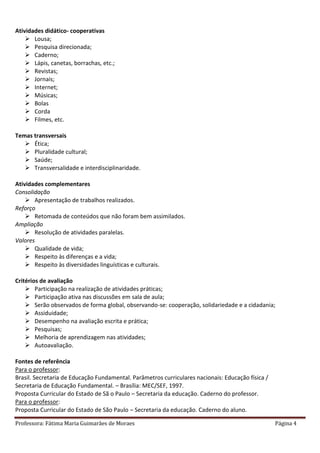 Professora: Fátima Maria Guimarães de Moraes Página 4
Atividades didático- cooperativas
 Lousa;
 Pesquisa direcionada;
 Caderno;
 Lápis, canetas, borrachas, etc.;
 Revistas;
 Jornais;
 Internet;
 Músicas;
 Bolas
 Corda
 Filmes, etc.
Temas transversais
 Ética;
 Pluralidade cultural;
 Saúde;
 Transversalidade e interdisciplinaridade.
Atividades complementares
Consolidação
 Apresentação de trabalhos realizados.
Reforço
 Retomada de conteúdos que não foram bem assimilados.
Ampliação
 Resolução de atividades paralelas.
Valores
 Qualidade de vida;
 Respeito às diferenças e a vida;
 Respeito às diversidades linguísticas e culturais.
Critérios de avaliação
 Participação na realização de atividades práticas;
 Participação ativa nas discussões em sala de aula;
 Serão observados de forma global, observando-se: cooperação, solidariedade e a cidadania;
 Assiduidade;
 Desempenho na avaliação escrita e prática;
 Pesquisas;
 Melhoria de aprendizagem nas atividades;
 Autoavaliação.
Fontes de referência
Para o professor:
Brasil. Secretaria de Educação Fundamental. Parâmetros curriculares nacionais: Educação física /
Secretaria de Educação Fundamental. – Brasília: MEC/SEF, 1997.
Proposta Curricular do Estado de Sã o Paulo – Secretaria da educação. Caderno do professor.
Para o professor:
Proposta Curricular do Estado de São Paulo – Secretaria da educação. Caderno do aluno.
 