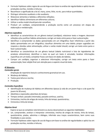 Professora: Maria Lúcia de Lima Página 2
 Formular hipóteses sobre regras de uso da língua com base na análise de regularidades e aplicá-las em
produções escritas, revisões e leituras;
 Reconhecer o significado de a lot of, many, some, little, no etc. para indicar quantidades;
 Distinguir alimentos saudáveis e não saudáveis;
 Relacionar alimentos e bebidas a diferentes refeições;
 Identificar hábitos alimentares em diferentes culturas;
 Utilizar o verbo modal should para dar conselhos;
 Produzir um cardápio, compreendendo a produção escrita como um processo em etapas de
elaboração e reelaboração.
Objetivos específicos
 Identificar as características de um gênero textual (cardápio); relacionar texto e imagem; descrever
refeições e/ou justificar hábitos alimentares; corrigir um texto entre pares e fazer autocorreção;
 Identificar e compreender os dados apresentados em um infográfico; fazer inferências a partir dos
dados apresentados em um infográfico; classificar alimentos em uma tabela; propor sugestões em
resposta a dúvidas sobre alimentação; utilizar o verbo modal should; corrigir um texto entre pares e
fazer autocorreção;
 Identificar as características de um gênero textual (tabela nutricional e lista de ingredientes de
produtos alimentícios); identificar o meio no qual um texto é veiculado; localizar informações
específicas em um texto; completar frases com base em dados de tabelas;
 Compor um cardápio; organizar e selecionar informações; corrigir um texto entre pares e fazer
autocorreção; fazer edição final com atenção para o aspecto visual do texto.
4º Bimestre
Conteúdos gerais
Ampliação de repertório lexical e conhecimento gramatical em uso.
 Mudança de hábitos;
 Textos para leitura e escrita;
 Produção.
Conteúdos Específicos
 Identificação de mudança de hábitos em diferentes épocas (a vida de um jovem hoje e a de quem foi
jovem há 30 anos);
 Advérbios e expressões adverbiais de tempo;
 Tempos verbais: passado (retomada), passado contínuo, used to;
 Entrevistas, trechos de artigos de revista, linha do tempo, questionários;
 Entrevista e linha do tempo.
Objetivo Geral
Espera-se que ao completar este bimestre os alunos desenvolvam as seguintes habilidades:
 Ler, compreender, analisar e interpretar: entrevistas, trechos de artigos de revista, linha do tempo,
questionários, piadas, adivinhas e diálogos, inferindo seus traços característicos, bem como suas
finalidades e usos sociais;
 Formular hipóteses sobre regras de uso da língua com base na análise de regularidades e aplicá-las em
produções escritas, revisões e leituras;
 