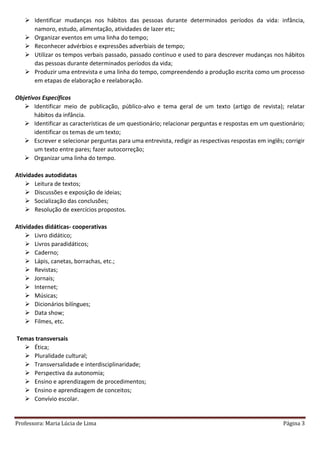Professora: Maria Lúcia de Lima Página 3
 Identificar mudanças nos hábitos das pessoas durante determinados períodos da vida: infância,
namoro, estudo, alimentação, atividades de lazer etc;
 Organizar eventos em uma linha do tempo;
 Reconhecer advérbios e expressões adverbiais de tempo;
 Utilizar os tempos verbais passado, passado contínuo e used to para descrever mudanças nos hábitos
das pessoas durante determinados períodos da vida;
 Produzir uma entrevista e uma linha do tempo, compreendendo a produção escrita como um processo
em etapas de elaboração e reelaboração.
Objetivos Específicos
 Identificar meio de publicação, público-alvo e tema geral de um texto (artigo de revista); relatar
hábitos da infância.
 Identificar as características de um questionário; relacionar perguntas e respostas em um questionário;
identificar os temas de um texto;
 Escrever e selecionar perguntas para uma entrevista, redigir as respectivas respostas em inglês; corrigir
um texto entre pares; fazer autocorreção;
 Organizar uma linha do tempo.
Atividades autodidatas
 Leitura de textos;
 Discussões e exposição de ideias;
 Socialização das conclusões;
 Resolução de exercícios propostos.
Atividades didáticas- cooperativas
 Livro didático;
 Livros paradidáticos;
 Caderno;
 Lápis, canetas, borrachas, etc.;
 Revistas;
 Jornais;
 Internet;
 Músicas;
 Dicionários bilíngues;
 Data show;
 Filmes, etc.
Temas transversais
 Ética;
 Pluralidade cultural;
 Transversalidade e interdisciplinaridade;
 Perspectiva da autonomia;
 Ensino e aprendizagem de procedimentos;
 Ensino e aprendizagem de conceitos;
 Convívio escolar.
 