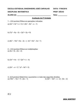 ESCOLA ESTADUAL ENGENHEIRO JOSÉ CARVALHO DATA: 17/06/2016
DISCIPLINA: MATEMÁTICA PROF: DÉCIO
ALUNO (A): _____________________________________ Nota: __________
Avaliação da 2ª Unidade
1 – (3,0 pontos) Efetue as operações indicadas:
a) (2x3 + 3x2 + x + 3) + (5x3 – 6x2 – x – 1)
b) (7y2 – 8y – 5) – (3y2 + 2y + 9)
c) (8x3 – 15x2 + 8x – 2) – (– 3x3 + 6x2 – 5x + 1)
2 – (3,0 pontos) Efetue as multiplicações:
a) (4x + 5) . (3x – 2)
b) (3x3 + 4x – 1) * (2x2 + x – 4)
c) (2x2 – x + 1) * (x3 – 6x2 + 3)
3– (2,0 pontos) Determine o quociente e o resto das seguintes divisões:
a) (16x2 – 12x + 7) : (2x – 1) b) (5x3 – 12x2 – x – 2) : (5x – 2)
Nº 3
BOA SORTE!!!
 