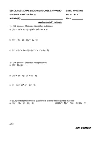 ESCOLA ESTADUAL ENGENHEIRO JOSÉ CARVALHO DATA: 17/06/2016
DISCIPLINA: MATEMÁTICA PROF: DÉCIO
ALUNO (A): _____________________________________ Nota: __________
Avaliação da 2ª Unidade
1 – (3,0 pontos) Efetue as operações indicadas:
a) (3x3 – 2x2 + x – 1) + (6x3 + 5x2 – 4x + 3)
b) (6y2 – 3y – 2) – (5y2 + 2y + 3)
c) (8x3 – 5x2 + 3x – 1) – (– 2x3 + x2 – 4x + 7)
2 – (3,0 pontos) Efetue as multiplicações:
a) (2x + 5) . (3x – 1)
b) (3x3 + 2x – 4) * (x2 + 5x – 1)
c) (x2 – 5x + 2) * (x3 – 3x2 + 5)
3– (2,0 pontos) Determine o quociente e o resto das seguintes divisões:
a) (4x2 – 16x + 7) : (2x – 3) b) (25x3 + 10x2 – 13x – 2) : (5x – 1)
Nº 4
BOA SORTE!!!
 