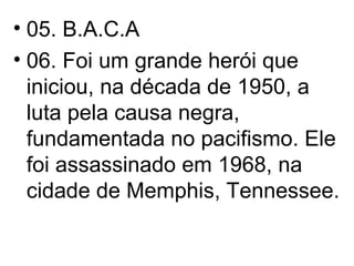 05. B.A.C.A  06. Foi um grande herói que iniciou, na década de 1950, a luta pela causa negra, fundamentada no pacifismo. Ele foi assassinado em 1968, na cidade de Memphis, Tennessee. 