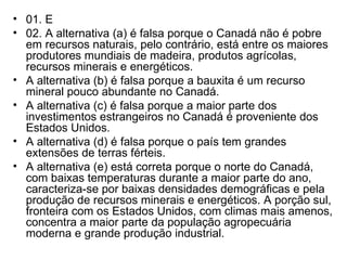 01. E 02. A alternativa (a) é falsa porque o Canadá não é pobre em recursos naturais, pelo contrário, está entre os maiores produtores mundiais de madeira, produtos agrícolas, recursos minerais e energéticos. A alternativa (b) é falsa porque a bauxita é um recurso mineral pouco abundante no Canadá. A alternativa (c) é falsa porque a maior parte dos investimentos estrangeiros no Canadá é proveniente dos Estados Unidos. A alternativa (d) é falsa porque o país tem grandes extensões de terras férteis. A alternativa (e) está correta porque o norte do Canadá, com baixas temperaturas durante a maior parte do ano, caracteriza-se por baixas densidades demográficas e pela produção de recursos minerais e energéticos. A porção sul, fronteira com os Estados Unidos, com climas mais amenos, concentra a maior parte da população agropecuária moderna e grande produção industrial. 