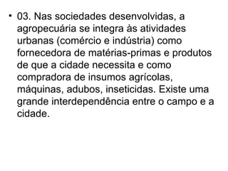 03. Nas sociedades desenvolvidas, a agropecuária se integra às atividades urbanas (comércio e indústria) como fornecedora de matérias-primas e produtos de que a cidade necessita e como compradora de insumos agrícolas, máquinas, adubos, inseticidas. Existe uma grande interdependência entre o campo e a cidade. 