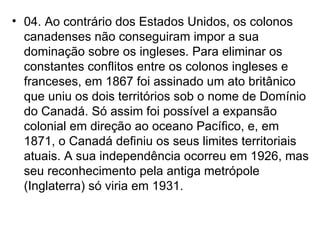04. Ao contrário dos Estados Unidos, os colonos canadenses não conseguiram impor a sua dominação sobre os ingleses. Para eliminar os constantes conflitos entre os colonos ingleses e franceses, em 1867 foi assinado um ato britânico que uniu os dois territórios sob o nome de Domínio do Canadá. Só assim foi possível a expansão colonial em direção ao oceano Pacífico, e, em 1871, o Canadá definiu os seus limites territoriais atuais. A sua independência ocorreu em 1926, mas seu reconhecimento pela antiga metrópole (Inglaterra) só viria em 1931. 