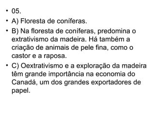 05. A) Floresta de coníferas. B) Na floresta de coníferas, predomina o extrativismo da madeira. Há também a criação de animais de pele fina, como o castor e a raposa. C) Oextrativismo e a exploração da madeira têm grande importância na economia do Canadá, um dos grandes exportadores de papel. 