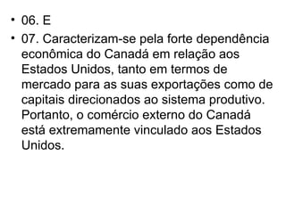 06. E 07. Caracterizam-se pela forte dependência econômica do Canadá em relação aos Estados Unidos, tanto em termos de mercado para as suas exportações como de capitais direcionados ao sistema produtivo. Portanto, o comércio externo do Canadá está extremamente vinculado aos Estados Unidos. 