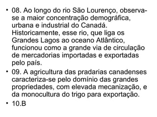 08. Ao longo do rio São Lourenço, observa-se a maior concentração demográfica, urbana e industrial do Canadá. Historicamente, esse rio, que liga os Grandes Lagos ao oceano Atlântico, funcionou como a grande via de circulação de mercadorias importadas e exportadas pelo país. 09. A agricultura das pradarias canadenses caracteriza-se pelo domínio das grandes propriedades, com elevada mecanização, e da monocultura do trigo para exportação. 10.B 