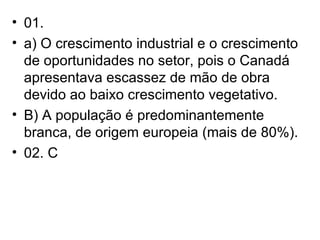 01. a) O crescimento industrial e o crescimento de oportunidades no setor, pois o Canadá apresentava escassez de mão de obra devido ao baixo crescimento vegetativo. B) A população é predominantemente branca, de origem europeia (mais de 80%). 02. C 